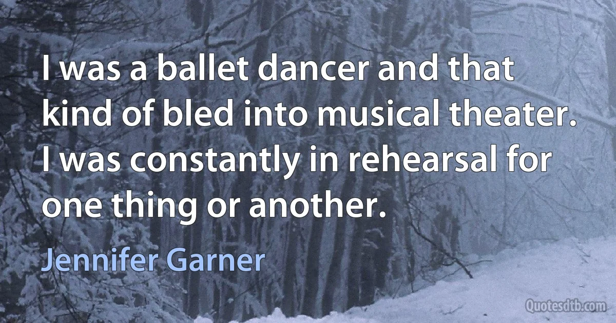 I was a ballet dancer and that kind of bled into musical theater. I was constantly in rehearsal for one thing or another. (Jennifer Garner)