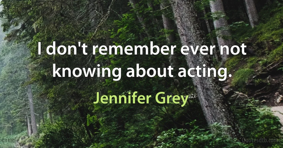 I don't remember ever not knowing about acting. (Jennifer Grey)