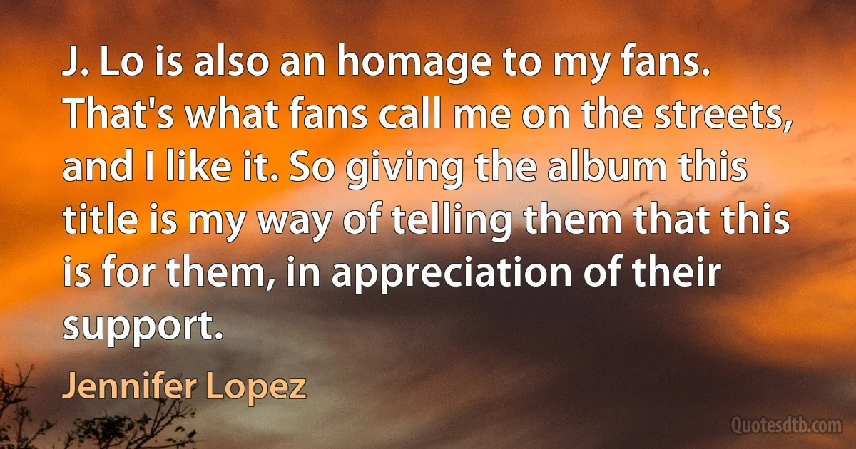 J. Lo is also an homage to my fans. That's what fans call me on the streets, and I like it. So giving the album this title is my way of telling them that this is for them, in appreciation of their support. (Jennifer Lopez)