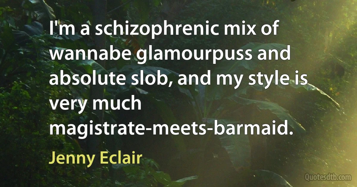 I'm a schizophrenic mix of wannabe glamourpuss and absolute slob, and my style is very much magistrate-meets-barmaid. (Jenny Eclair)