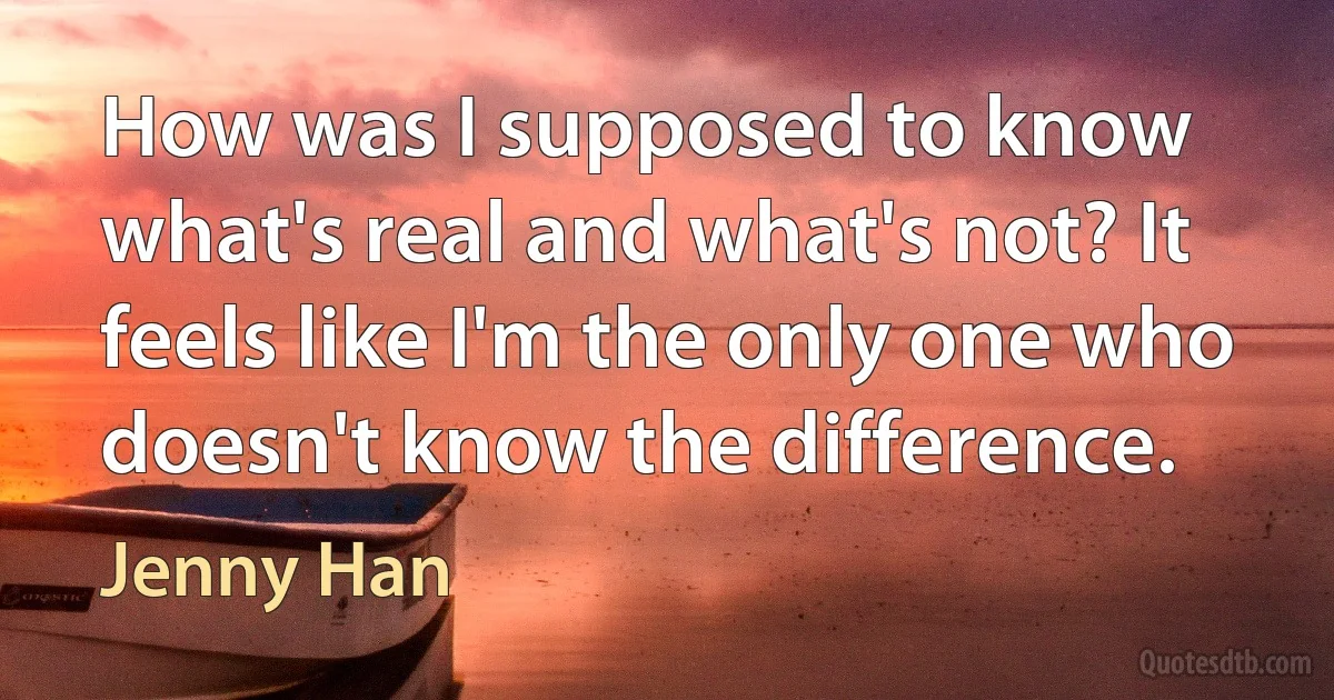 How was I supposed to know what's real and what's not? It feels like I'm the only one who doesn't know the difference. (Jenny Han)