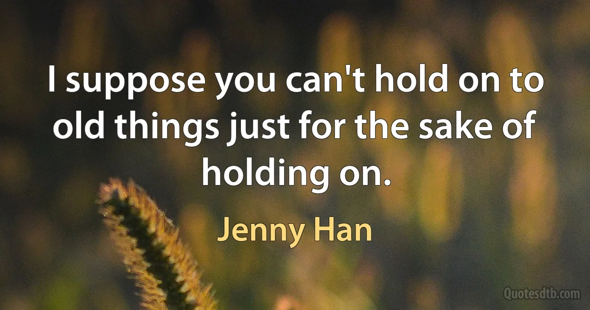 I suppose you can't hold on to old things just for the sake of holding on. (Jenny Han)