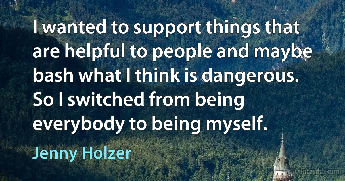 I wanted to support things that are helpful to people and maybe bash what I think is dangerous. So I switched from being everybody to being myself. (Jenny Holzer)