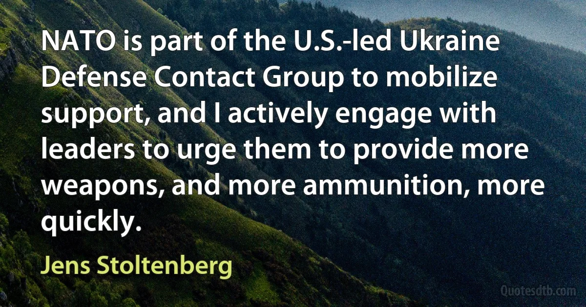 NATO is part of the U.S.-led Ukraine Defense Contact Group to mobilize support, and I actively engage with leaders to urge them to provide more weapons, and more ammunition, more quickly. (Jens Stoltenberg)