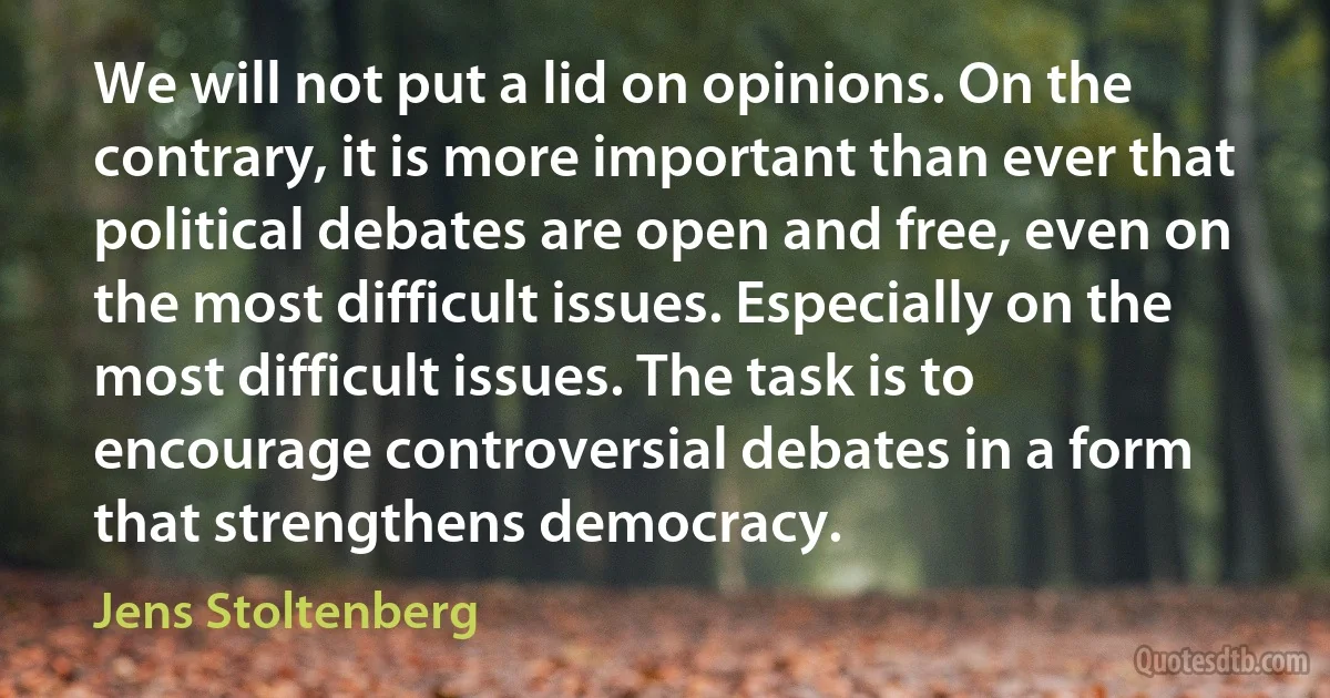 We will not put a lid on opinions. On the contrary, it is more important than ever that political debates are open and free, even on the most difficult issues. Especially on the most difficult issues. The task is to encourage controversial debates in a form that strengthens democracy. (Jens Stoltenberg)