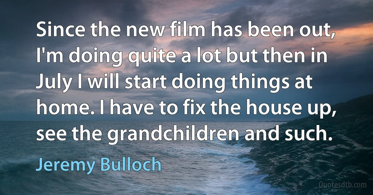 Since the new film has been out, I'm doing quite a lot but then in July I will start doing things at home. I have to fix the house up, see the grandchildren and such. (Jeremy Bulloch)