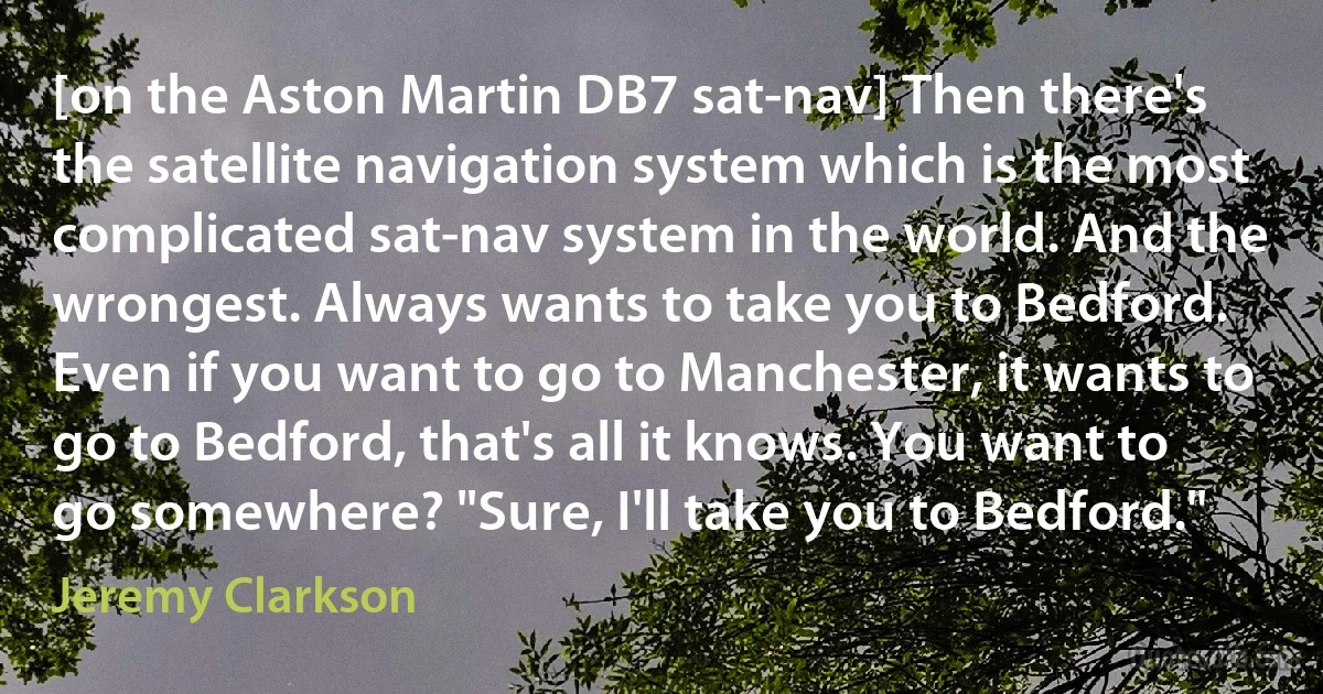 [on the Aston Martin DB7 sat-nav] Then there's the satellite navigation system which is the most complicated sat-nav system in the world. And the wrongest. Always wants to take you to Bedford. Even if you want to go to Manchester, it wants to go to Bedford, that's all it knows. You want to go somewhere? "Sure, I'll take you to Bedford." (Jeremy Clarkson)