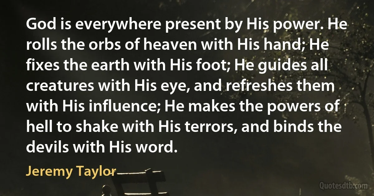 God is everywhere present by His power. He rolls the orbs of heaven with His hand; He fixes the earth with His foot; He guides all creatures with His eye, and refreshes them with His influence; He makes the powers of hell to shake with His terrors, and binds the devils with His word. (Jeremy Taylor)