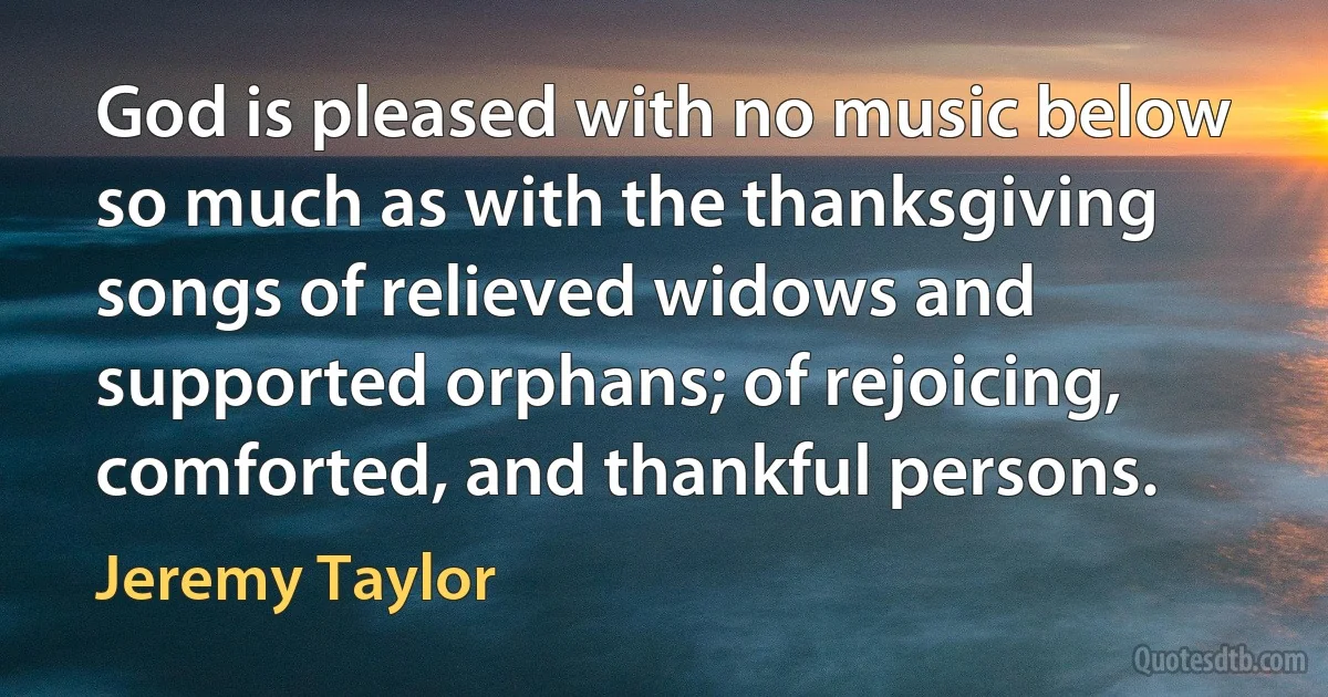 God is pleased with no music below so much as with the thanksgiving songs of relieved widows and supported orphans; of rejoicing, comforted, and thankful persons. (Jeremy Taylor)