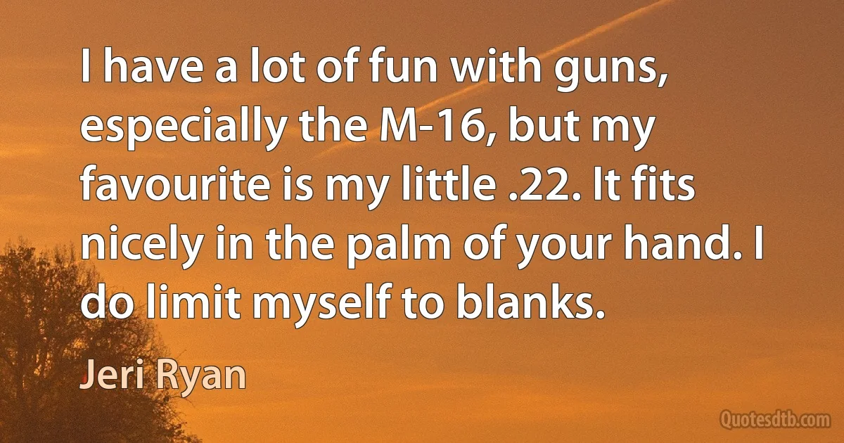 I have a lot of fun with guns, especially the M-16, but my favourite is my little .22. It fits nicely in the palm of your hand. I do limit myself to blanks. (Jeri Ryan)