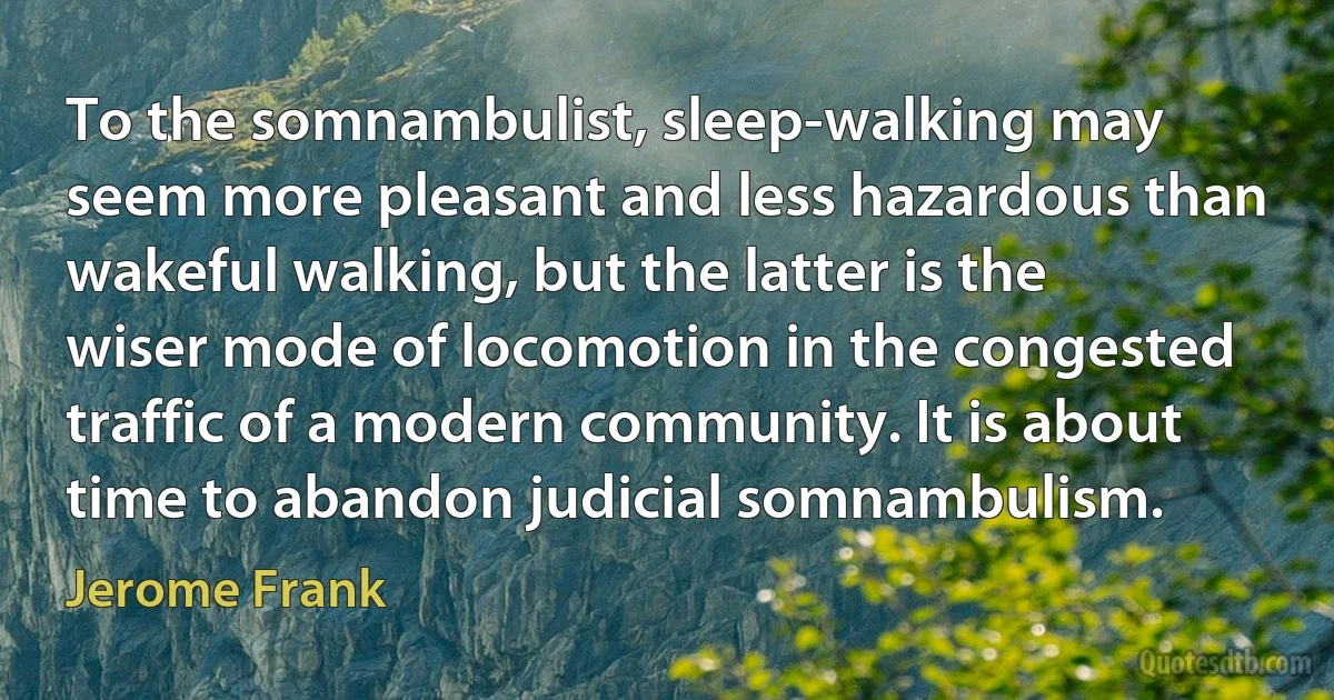 To the somnambulist, sleep-walking may seem more pleasant and less hazardous than wakeful walking, but the latter is the wiser mode of locomotion in the congested traffic of a modern community. It is about time to abandon judicial somnambulism. (Jerome Frank)