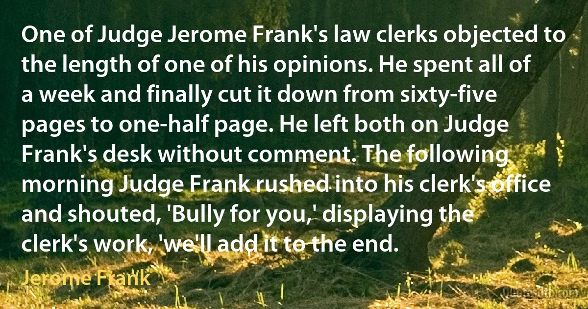 One of Judge Jerome Frank's law clerks objected to the length of one of his opinions. He spent all of a week and finally cut it down from sixty-five pages to one-half page. He left both on Judge Frank's desk without comment. The following morning Judge Frank rushed into his clerk's office and shouted, 'Bully for you,' displaying the clerk's work, 'we'll add it to the end. (Jerome Frank)