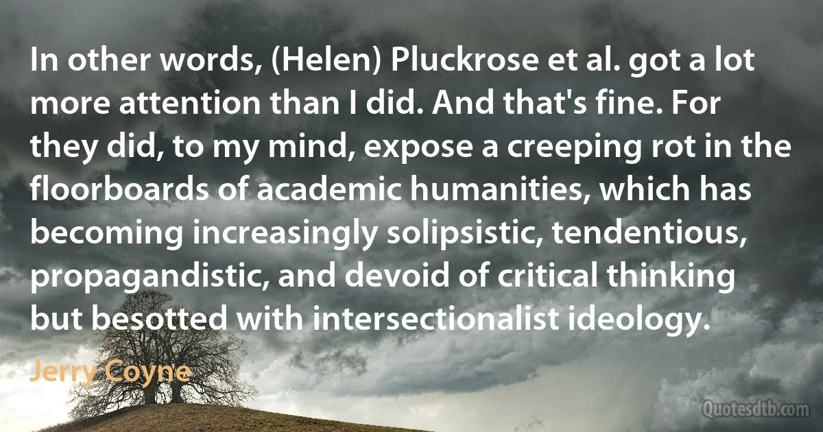 In other words, (Helen) Pluckrose et al. got a lot more attention than I did. And that's fine. For they did, to my mind, expose a creeping rot in the floorboards of academic humanities, which has becoming increasingly solipsistic, tendentious, propagandistic, and devoid of critical thinking but besotted with intersectionalist ideology. (Jerry Coyne)