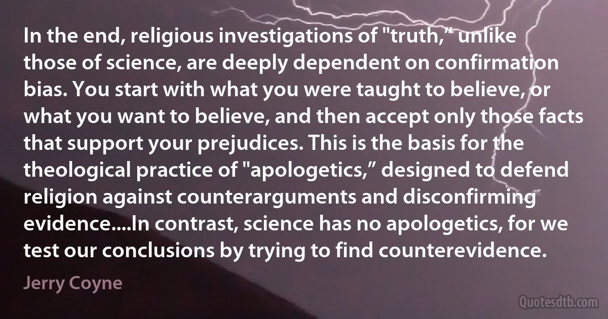 In the end, religious investigations of "truth,” unlike those of science, are deeply dependent on confirmation bias. You start with what you were taught to believe, or what you want to believe, and then accept only those facts that support your prejudices. This is the basis for the theological practice of "apologetics,” designed to defend religion against counterarguments and disconfirming evidence....In contrast, science has no apologetics, for we test our conclusions by trying to find counterevidence. (Jerry Coyne)