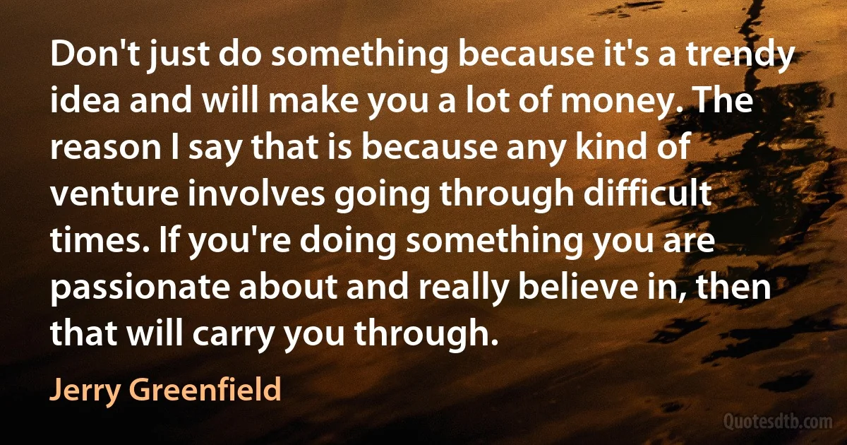 Don't just do something because it's a trendy idea and will make you a lot of money. The reason I say that is because any kind of venture involves going through difficult times. If you're doing something you are passionate about and really believe in, then that will carry you through. (Jerry Greenfield)