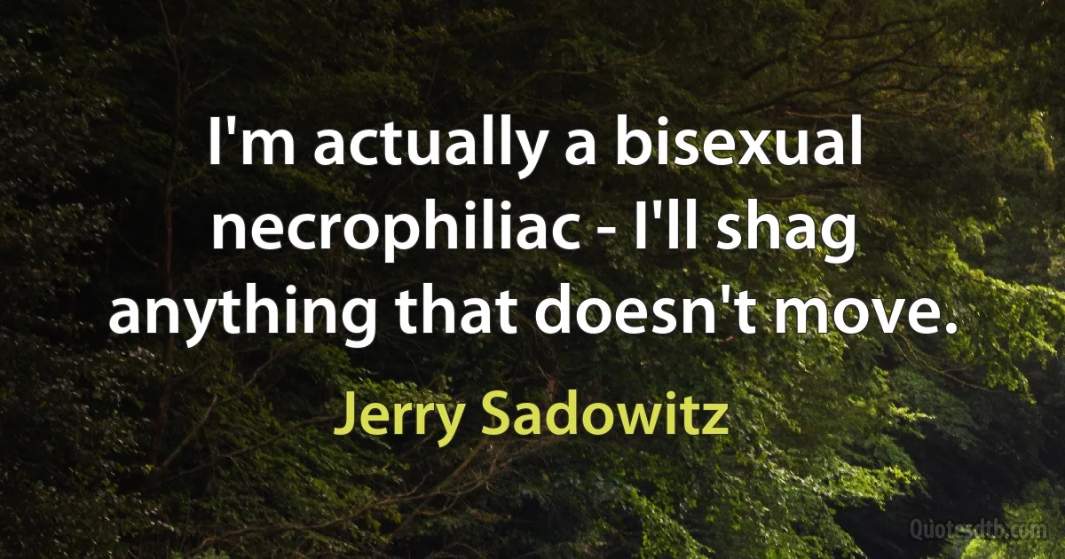 I'm actually a bisexual necrophiliac - I'll shag anything that doesn't move. (Jerry Sadowitz)