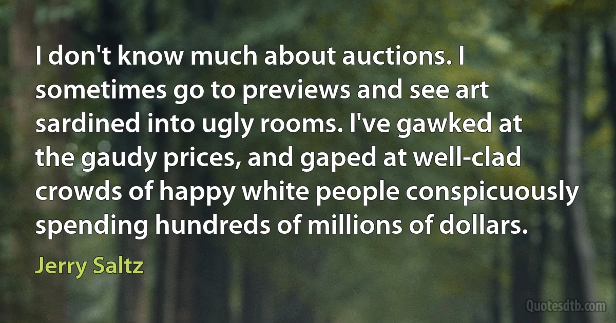 I don't know much about auctions. I sometimes go to previews and see art sardined into ugly rooms. I've gawked at the gaudy prices, and gaped at well-clad crowds of happy white people conspicuously spending hundreds of millions of dollars. (Jerry Saltz)