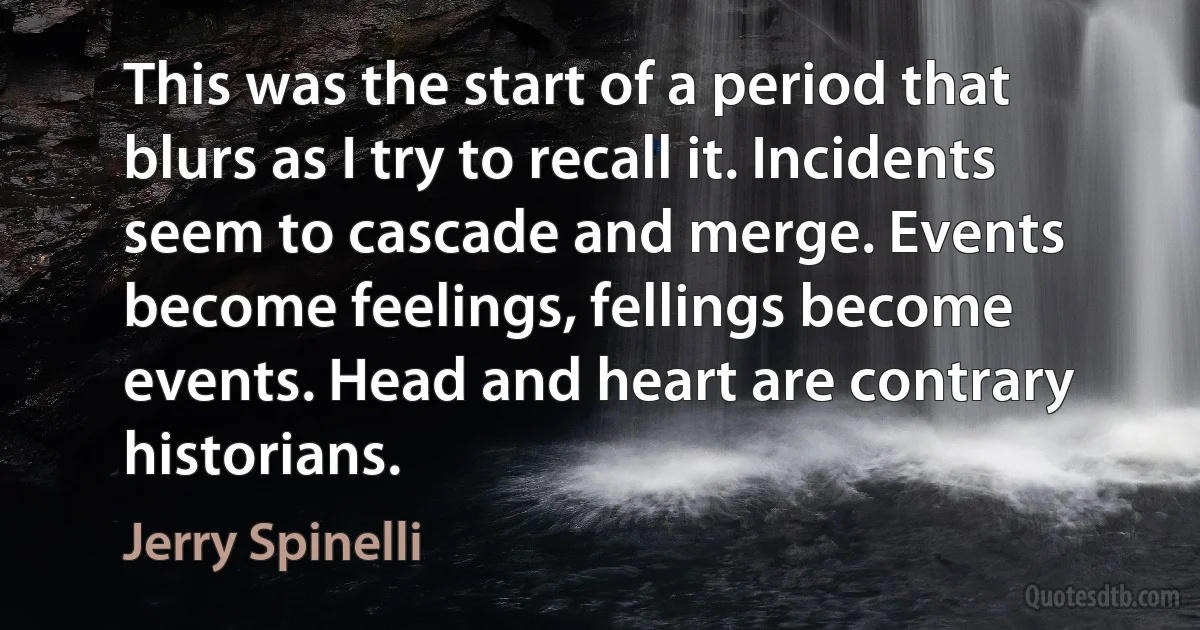 This was the start of a period that blurs as I try to recall it. Incidents seem to cascade and merge. Events become feelings, fellings become events. Head and heart are contrary historians. (Jerry Spinelli)