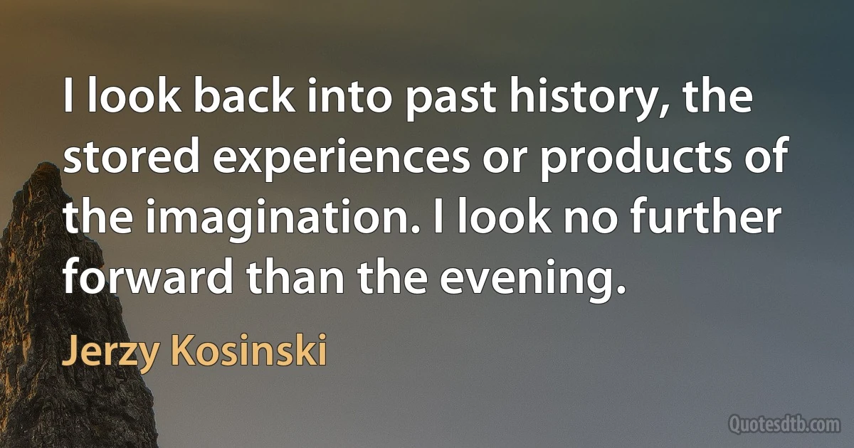 I look back into past history, the stored experiences or products of the imagination. I look no further forward than the evening. (Jerzy Kosinski)