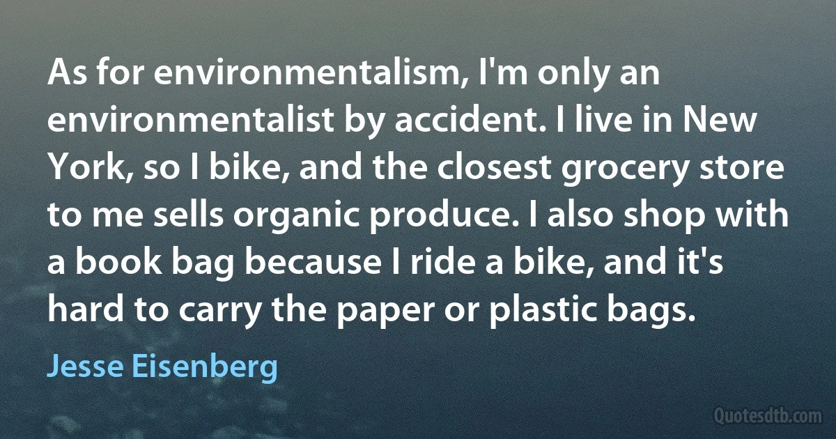 As for environmentalism, I'm only an environmentalist by accident. I live in New York, so I bike, and the closest grocery store to me sells organic produce. I also shop with a book bag because I ride a bike, and it's hard to carry the paper or plastic bags. (Jesse Eisenberg)