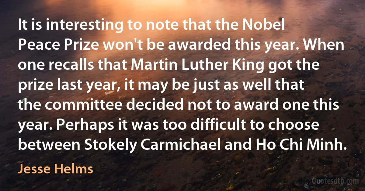 It is interesting to note that the Nobel Peace Prize won't be awarded this year. When one recalls that Martin Luther King got the prize last year, it may be just as well that the committee decided not to award one this year. Perhaps it was too difficult to choose between Stokely Carmichael and Ho Chi Minh. (Jesse Helms)