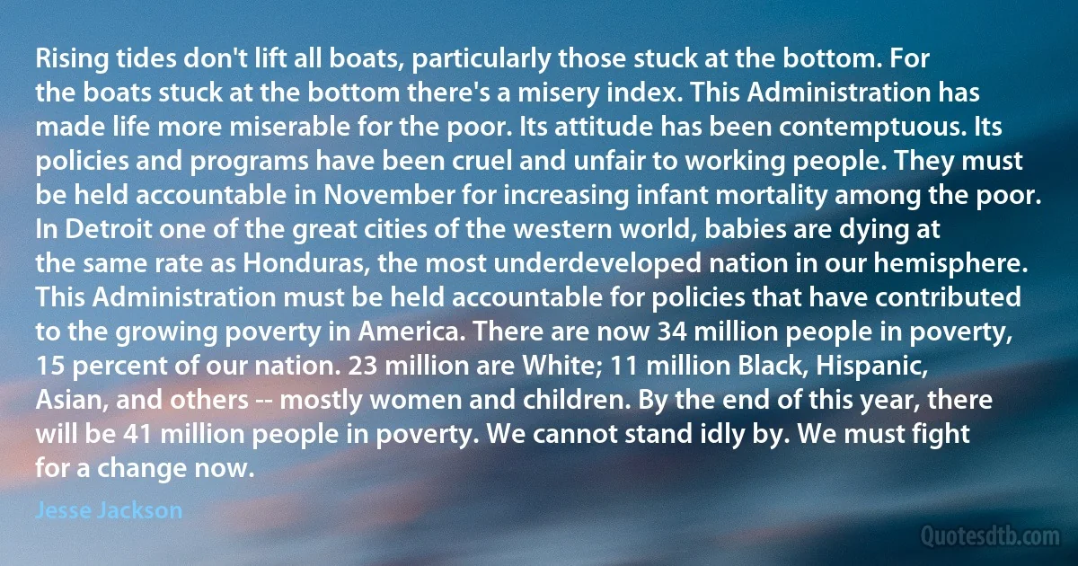 Rising tides don't lift all boats, particularly those stuck at the bottom. For the boats stuck at the bottom there's a misery index. This Administration has made life more miserable for the poor. Its attitude has been contemptuous. Its policies and programs have been cruel and unfair to working people. They must be held accountable in November for increasing infant mortality among the poor. In Detroit one of the great cities of the western world, babies are dying at the same rate as Honduras, the most underdeveloped nation in our hemisphere. This Administration must be held accountable for policies that have contributed to the growing poverty in America. There are now 34 million people in poverty, 15 percent of our nation. 23 million are White; 11 million Black, Hispanic, Asian, and others -- mostly women and children. By the end of this year, there will be 41 million people in poverty. We cannot stand idly by. We must fight for a change now. (Jesse Jackson)