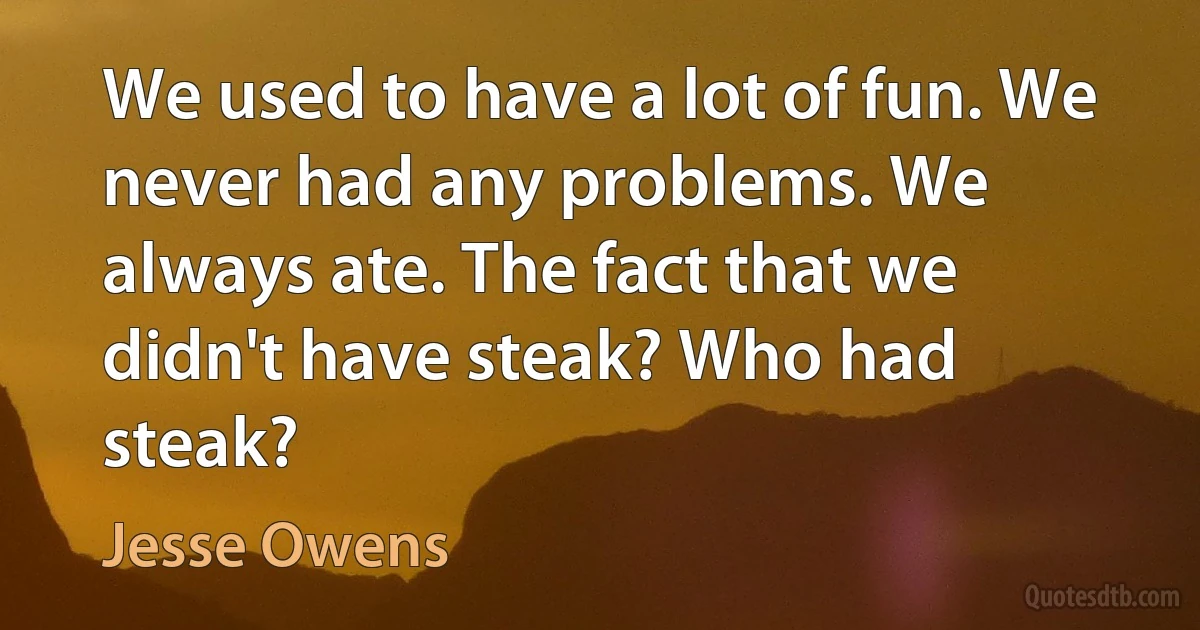 We used to have a lot of fun. We never had any problems. We always ate. The fact that we didn't have steak? Who had steak? (Jesse Owens)