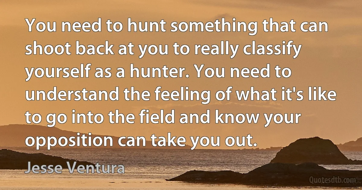 You need to hunt something that can shoot back at you to really classify yourself as a hunter. You need to understand the feeling of what it's like to go into the field and know your opposition can take you out. (Jesse Ventura)