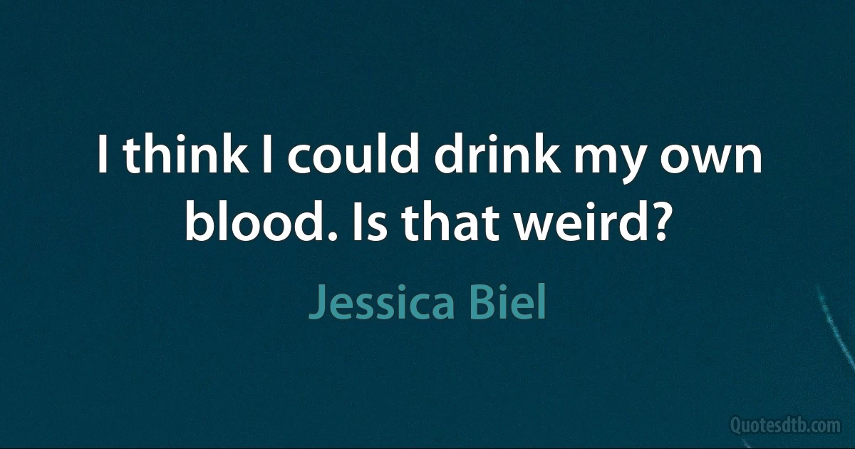 I think I could drink my own blood. Is that weird? (Jessica Biel)