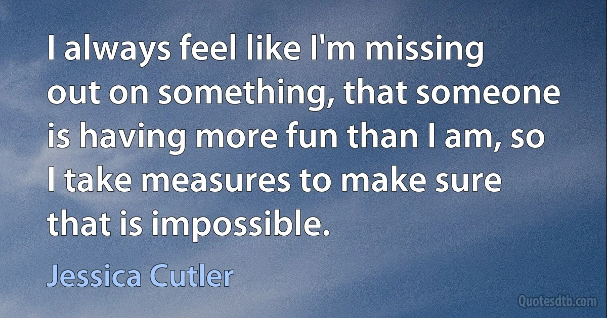 I always feel like I'm missing out on something, that someone is having more fun than I am, so I take measures to make sure that is impossible. (Jessica Cutler)