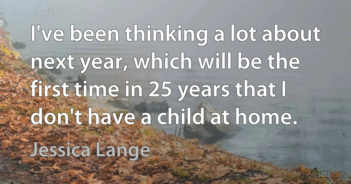 I've been thinking a lot about next year, which will be the first time in 25 years that I don't have a child at home. (Jessica Lange)