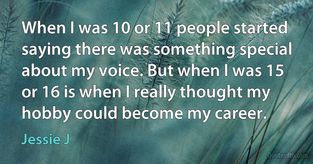 When I was 10 or 11 people started saying there was something special about my voice. But when I was 15 or 16 is when I really thought my hobby could become my career. (Jessie J)