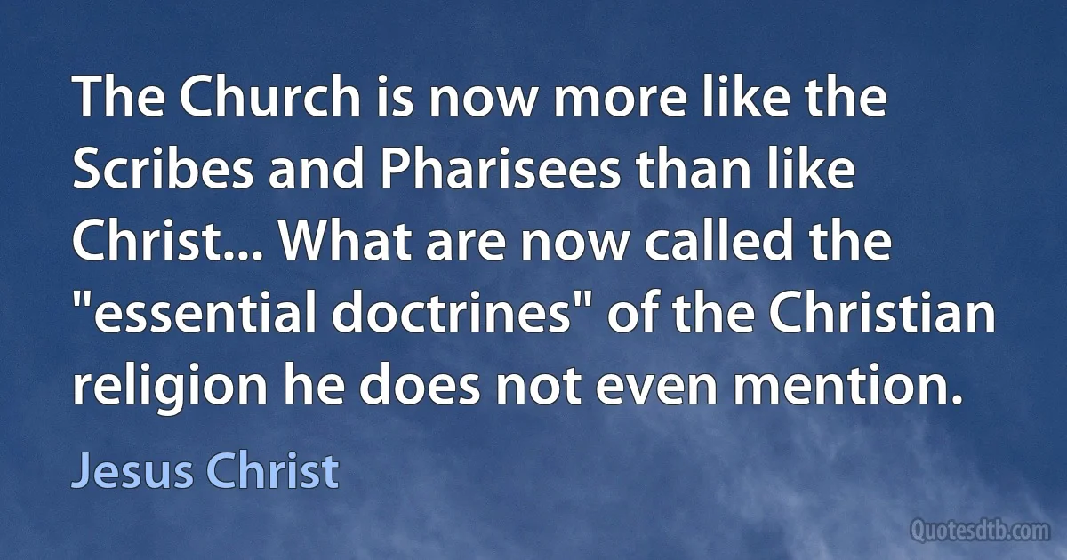 The Church is now more like the Scribes and Pharisees than like Christ... What are now called the "essential doctrines" of the Christian religion he does not even mention. (Jesus Christ)