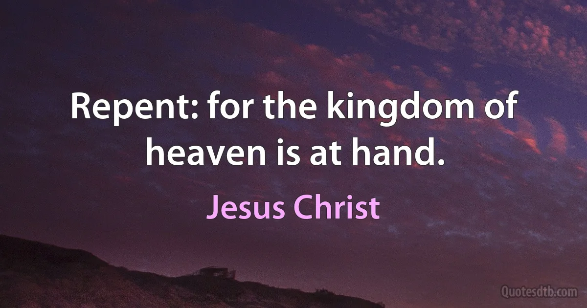 Repent: for the kingdom of heaven is at hand. (Jesus Christ)