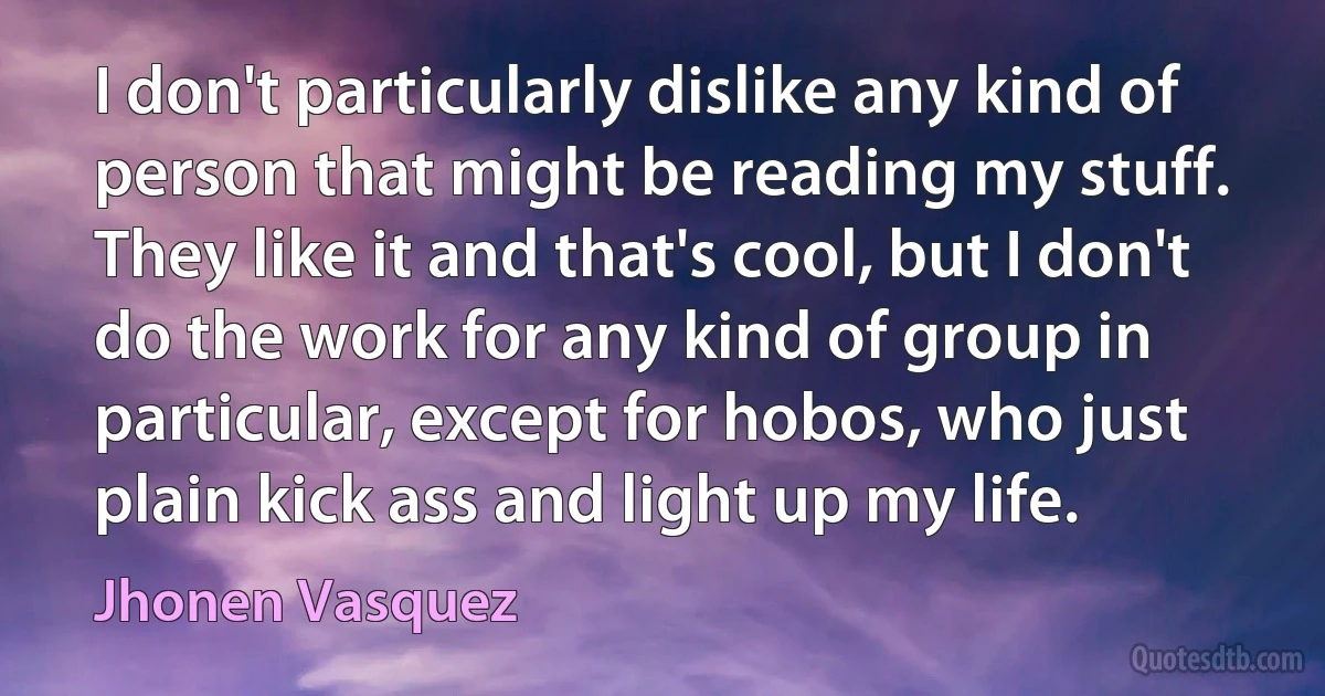 I don't particularly dislike any kind of person that might be reading my stuff. They like it and that's cool, but I don't do the work for any kind of group in particular, except for hobos, who just plain kick ass and light up my life. (Jhonen Vasquez)