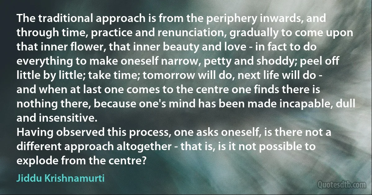 The traditional approach is from the periphery inwards, and through time, practice and renunciation, gradually to come upon that inner flower, that inner beauty and love - in fact to do everything to make oneself narrow, petty and shoddy; peel off little by little; take time; tomorrow will do, next life will do - and when at last one comes to the centre one finds there is nothing there, because one's mind has been made incapable, dull and insensitive.
Having observed this process, one asks oneself, is there not a different approach altogether - that is, is it not possible to explode from the centre? (Jiddu Krishnamurti)