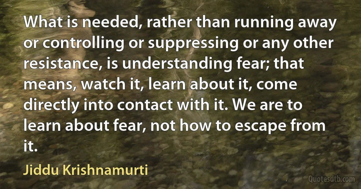 What is needed, rather than running away or controlling or suppressing or any other resistance, is understanding fear; that means, watch it, learn about it, come directly into contact with it. We are to learn about fear, not how to escape from it. (Jiddu Krishnamurti)