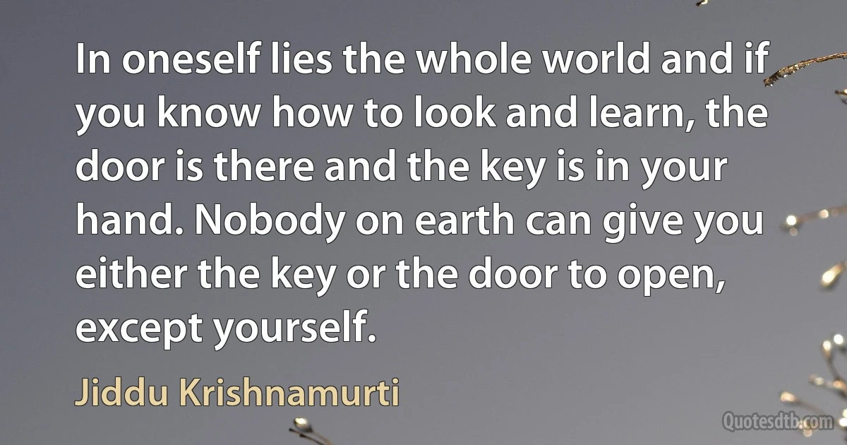 In oneself lies the whole world and if you know how to look and learn, the door is there and the key is in your hand. Nobody on earth can give you either the key or the door to open, except yourself. (Jiddu Krishnamurti)