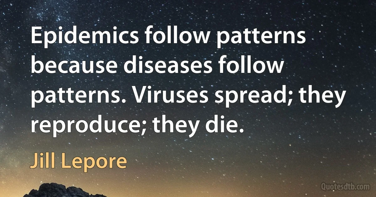 Epidemics follow patterns because diseases follow patterns. Viruses spread; they reproduce; they die. (Jill Lepore)