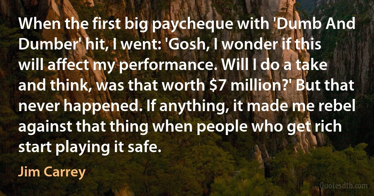 When the first big paycheque with 'Dumb And Dumber' hit, I went: 'Gosh, I wonder if this will affect my performance. Will I do a take and think, was that worth $7 million?' But that never happened. If anything, it made me rebel against that thing when people who get rich start playing it safe. (Jim Carrey)