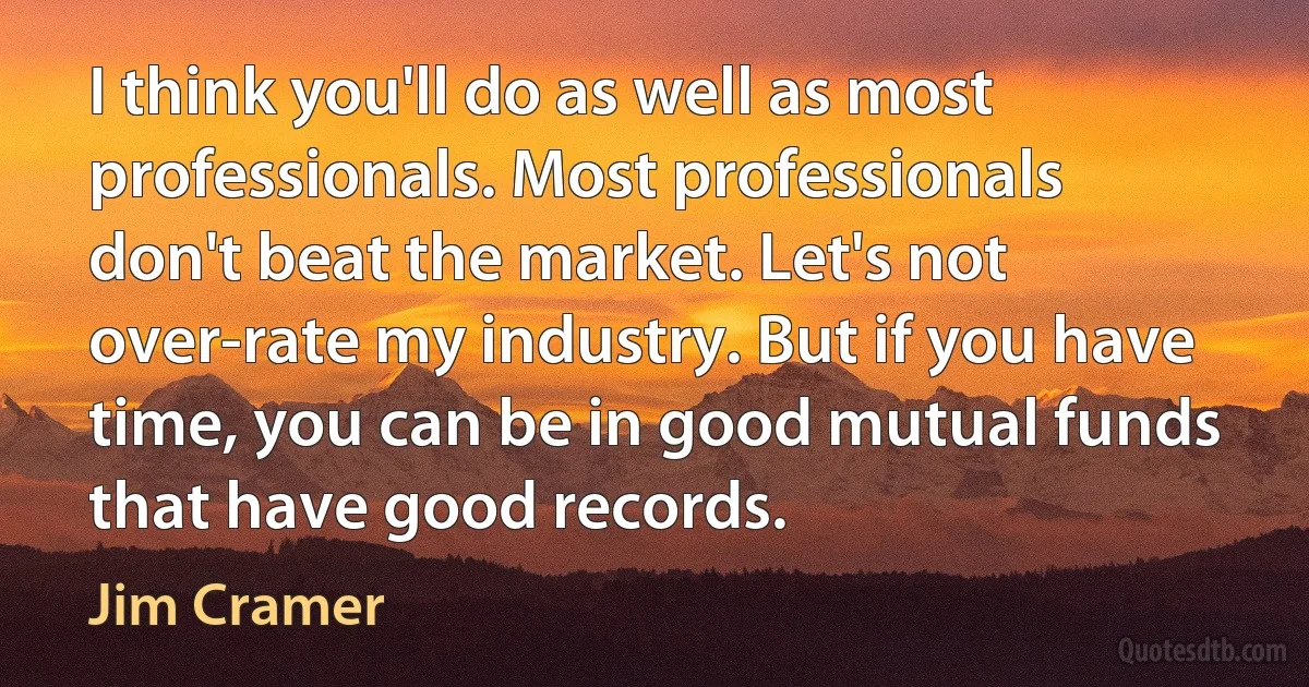 I think you'll do as well as most professionals. Most professionals don't beat the market. Let's not over-rate my industry. But if you have time, you can be in good mutual funds that have good records. (Jim Cramer)