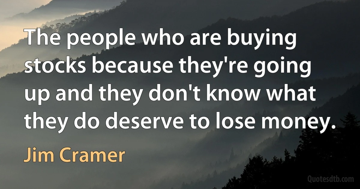 The people who are buying stocks because they're going up and they don't know what they do deserve to lose money. (Jim Cramer)