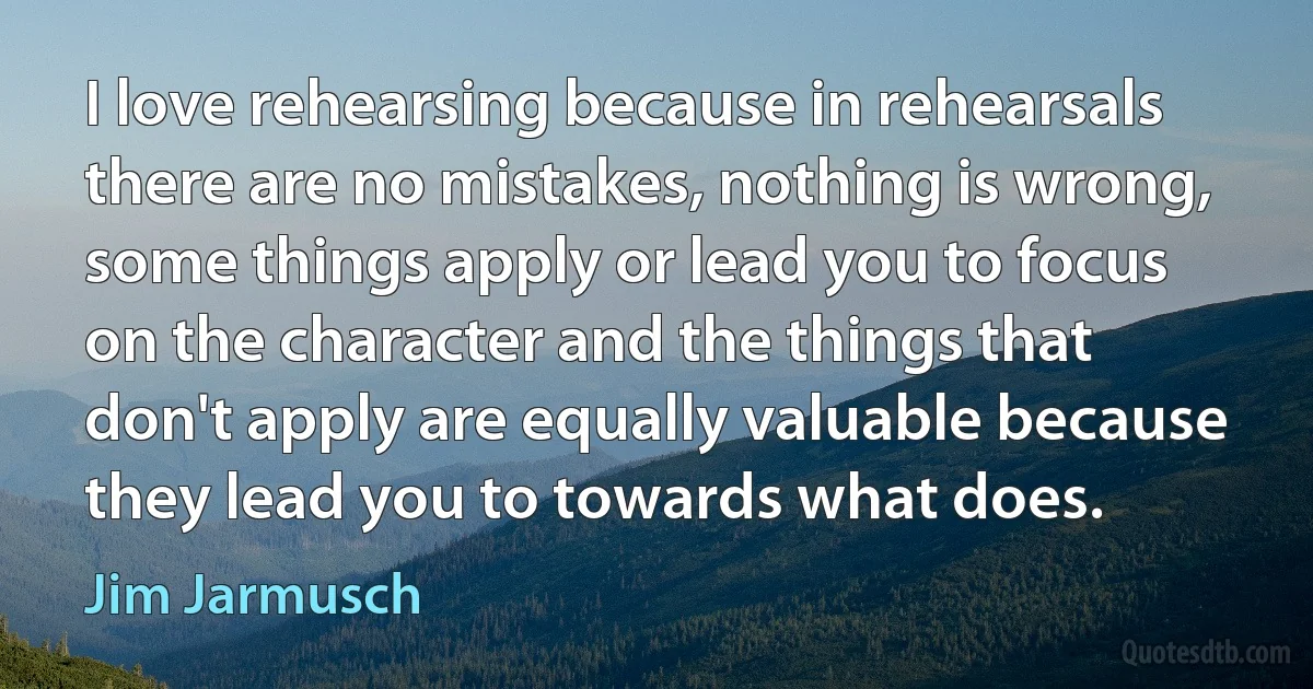 I love rehearsing because in rehearsals there are no mistakes, nothing is wrong, some things apply or lead you to focus on the character and the things that don't apply are equally valuable because they lead you to towards what does. (Jim Jarmusch)