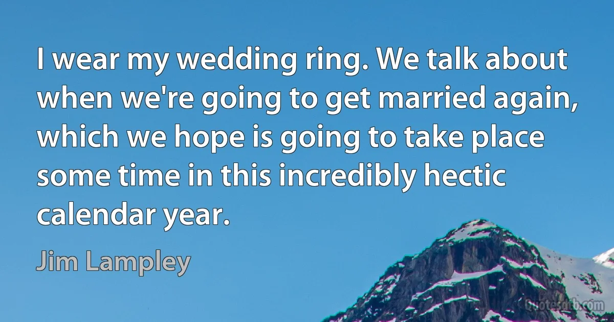 I wear my wedding ring. We talk about when we're going to get married again, which we hope is going to take place some time in this incredibly hectic calendar year. (Jim Lampley)