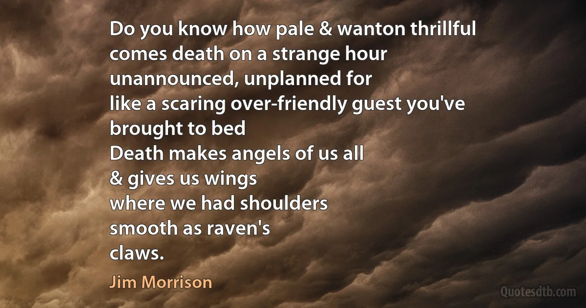 Do you know how pale & wanton thrillful
comes death on a strange hour
unannounced, unplanned for
like a scaring over-friendly guest you've
brought to bed
Death makes angels of us all
& gives us wings
where we had shoulders
smooth as raven's
claws. (Jim Morrison)