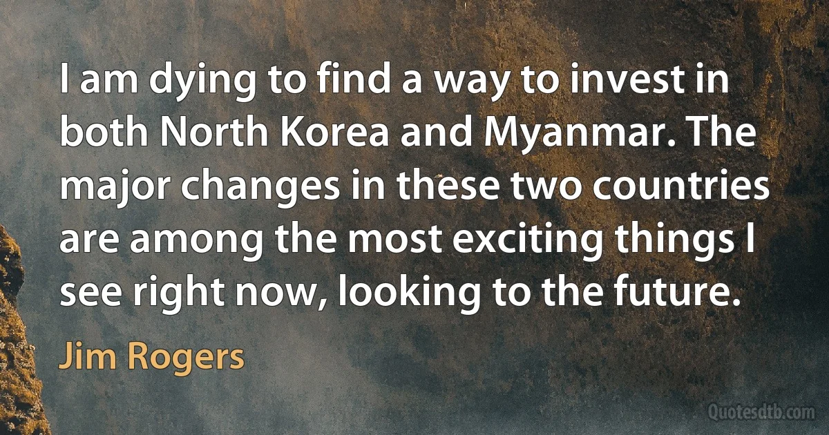 I am dying to find a way to invest in both North Korea and Myanmar. The major changes in these two countries are among the most exciting things I see right now, looking to the future. (Jim Rogers)