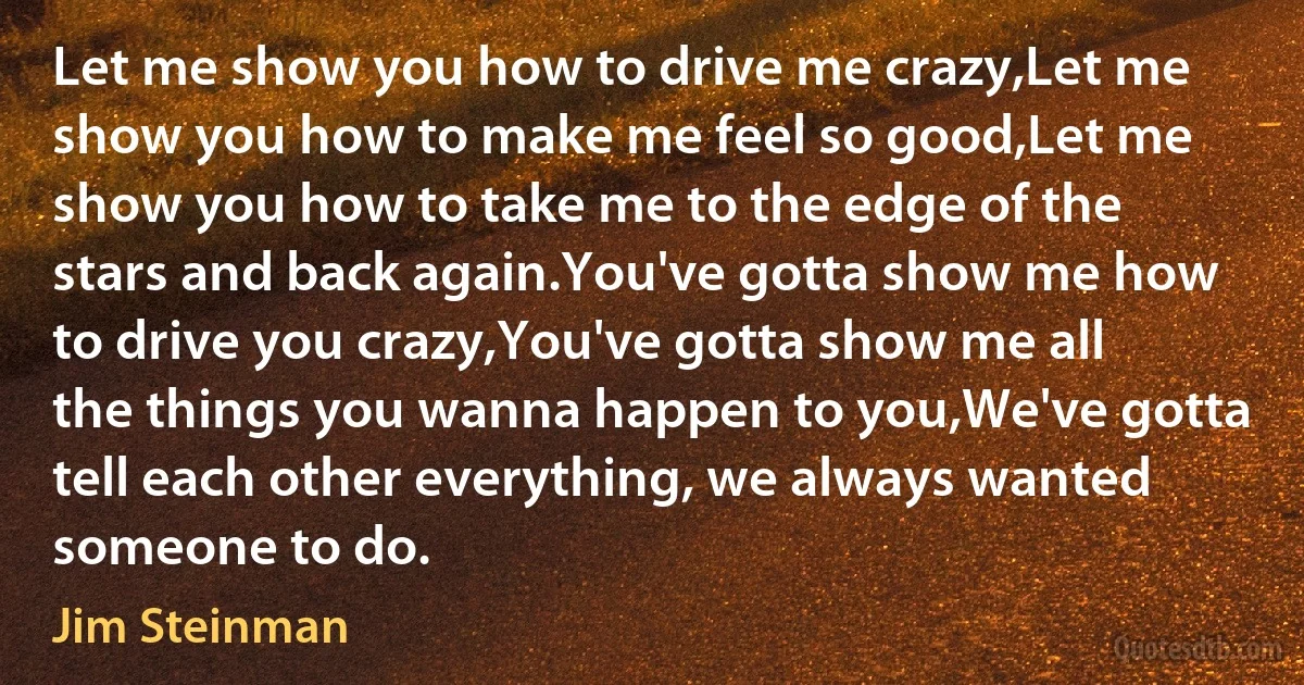 Let me show you how to drive me crazy,Let me show you how to make me feel so good,Let me show you how to take me to the edge of the stars and back again.You've gotta show me how to drive you crazy,You've gotta show me all the things you wanna happen to you,We've gotta tell each other everything, we always wanted someone to do. (Jim Steinman)