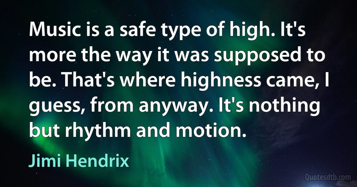 Music is a safe type of high. It's more the way it was supposed to be. That's where highness came, I guess, from anyway. It's nothing but rhythm and motion. (Jimi Hendrix)