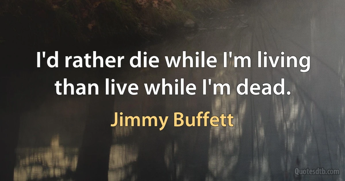 I'd rather die while I'm living than live while I'm dead. (Jimmy Buffett)