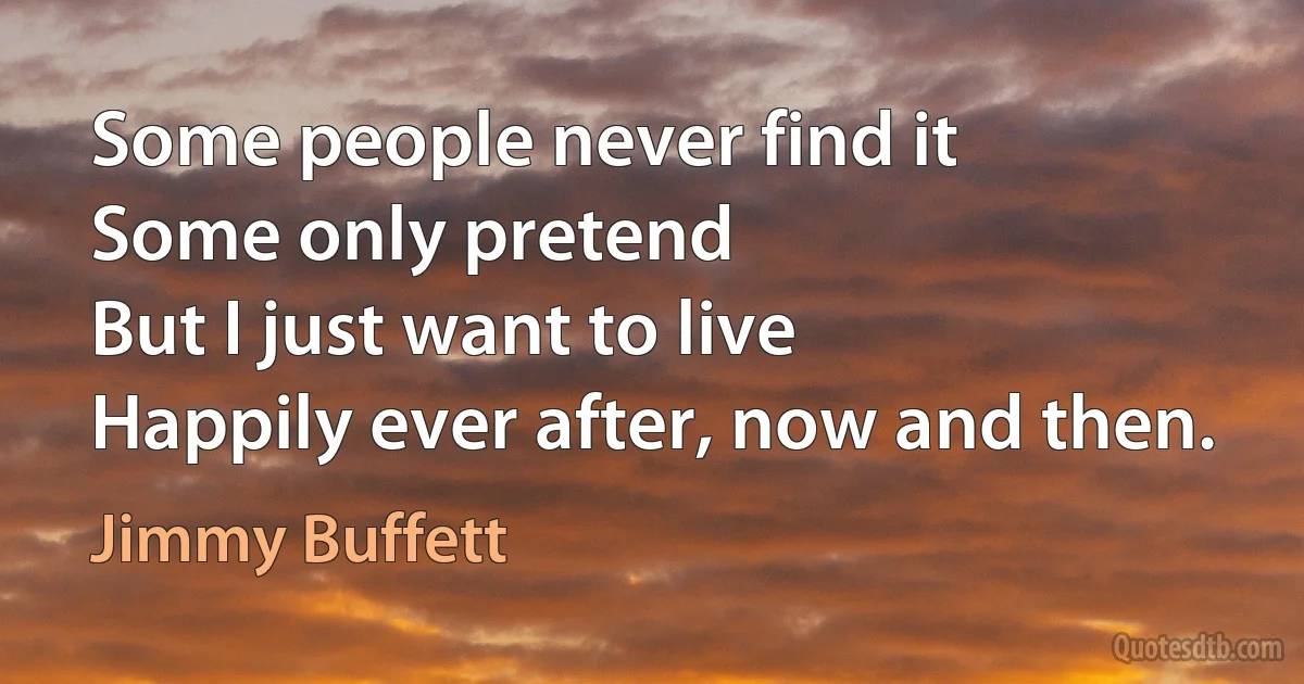 Some people never find it
Some only pretend
But I just want to live
Happily ever after, now and then. (Jimmy Buffett)